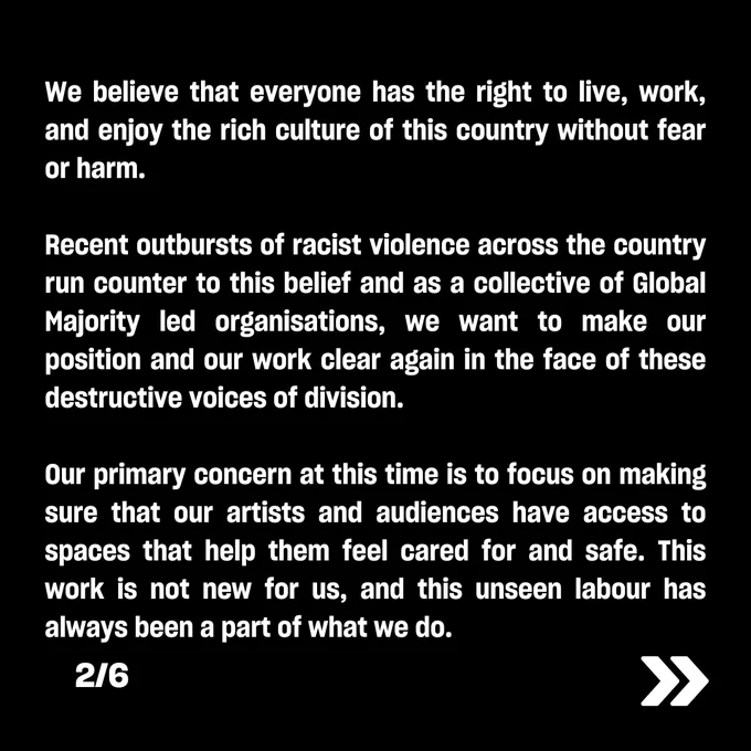 We believe that everyone has the right to live, work, and enjoy the rich culture of this country without fear or harm.  

Recent outbursts of racist violence across the country run counter to this belief and as a collective of Global Majority led organisations, we want to make our position and our work clear again in the face of these destructive voices of division.  

Our primary concern at this time is to focus on making sure that our artists and audiences have access to spaces that help them feel cared for and safe. This work is not new for us, and this unseen labour has always been a part of what we do.