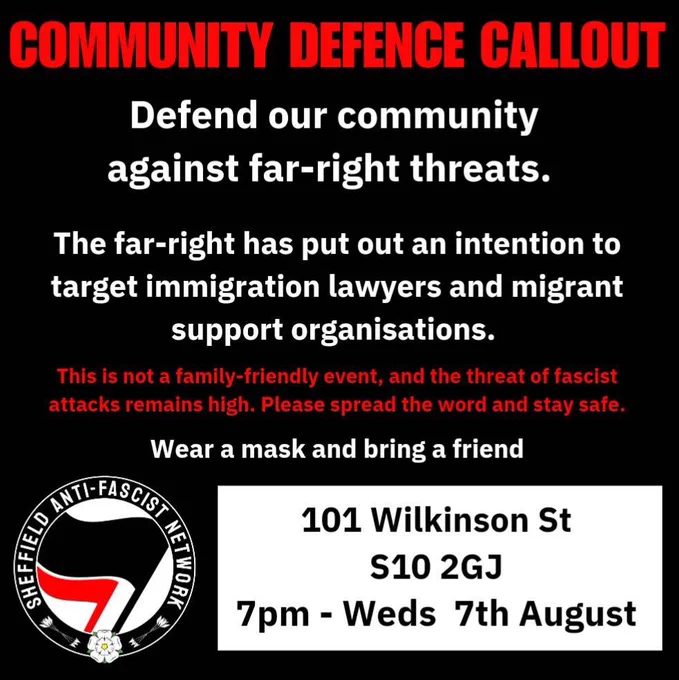Black background with white and red text that reads: COMMUNITY DEFENCE CALLOUT
Defend our community against far-right threats.
The far-right has put out an intention to target immigration lawyers and migrant support organisations.
This is not a family-friendly event, and the threat of fascist attacks remains high. Please spread the word and stay safe.
Wear a mask and bring a friend. 101 Wilkinson St
S10 2GJ
7pm - Weds 7th August

In the bottom left is our profile picture, the antifascist black and red flags on a white background surrounded by a black circle with the words Sheffield anti fascist network in the circle and at the bottom, a white Yorkshire rose with 3 arrows either side