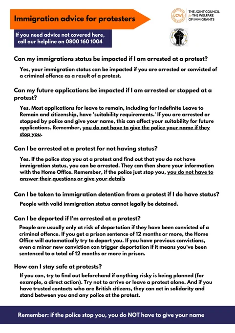 Immigration advice for protesters
If you need advice not covered here, call our helpline on 0800 160 1004
Can I be deported if I'm arrested at a protest?
People are usually only at risk of deportation if they have been convicted of a criminal offence. If you get a prison sentence of 12 months or more, the Home Office will automatically try to deport you. If you have previous convictions, even a minor new conviction can trigger deportation if it means you’ve been sentenced to a total of 12 months or more in prison.
Yes, your immigration status can be impacted if you are arrested or convicted of a criminal offence as a result of a protest.
Can my immigrations status be impacted if I am arrested at a protest?
Yes. Most applications for leave to remain, including for Indefinite Leave to Remain and citizenship, have 'suitability requirements.' If you are arrested or stopped by police and give your name, this can affect your suitability for future applications. Remember, you do not have to g