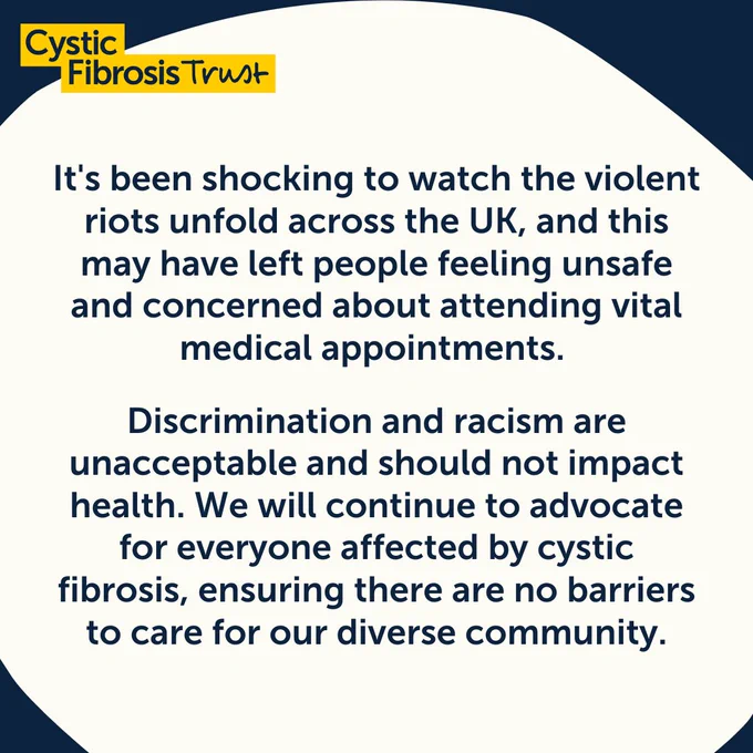 It's been shocking to watch the violent riots unfold across the UK, and this may have left people feeling unsafe and concerned about attending vital medical appointments. 
Discrimination and racism are unacceptable and should not impact health. We will continue to advocate for everyone affected by cystic fibrosis, ensuring there are no barriers to care for our diverse community.