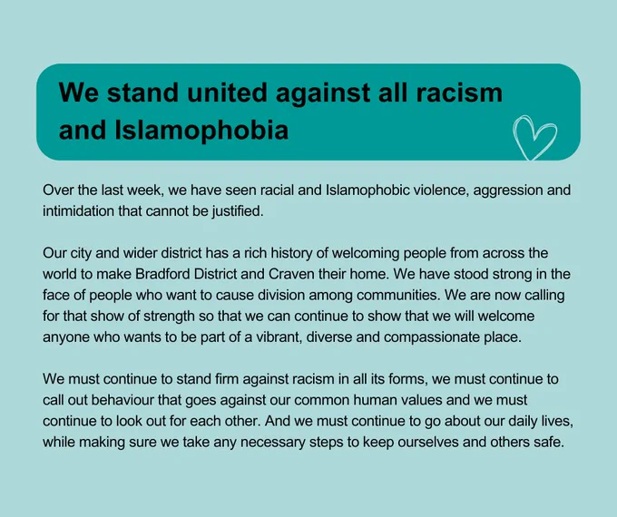 Graphic with text: We stand united against racism and Islamophobia. 

Over the last week, we have seen racial and Islamophobic violence, aggression and intimidation that cannot be justified.

Our city and wider district has a rich history of welcoming people from across the world to make Bradford District and Craven their home. We have stood strong in the face of people who want to cause division among communities. We are now calling for that show of strength so that we can continue to show that we will welcome anyone who wants to be part of a vibrant, diverse and compassionate place.

We must continue to stand firm against racism in all its forms, we must continue to call out behaviour that goes against our common human values and we must continue to look out for each other. And we must continue to go about our daily lives, while making sure we take any necessary steps to keep ourselves and others safe.
