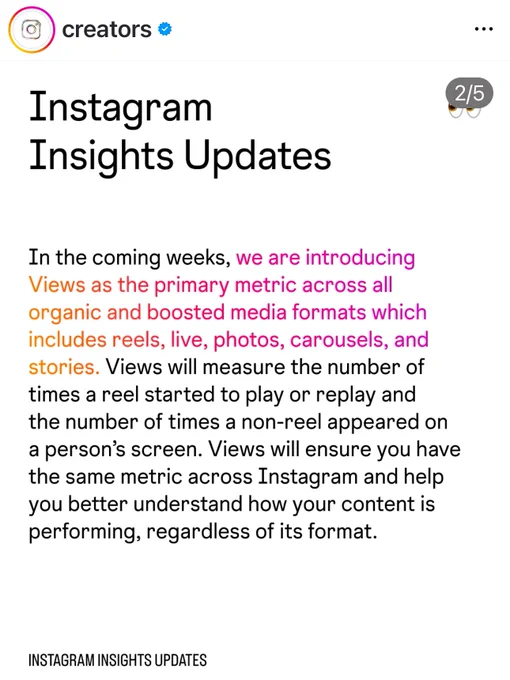Screenshot of the Instagram creator account. Instagram Insight Updates. Reads: In the coming weeks, we are introducing Views as the primary metric across all organic and boosted media formats which includes reels, live, photos, carousels, and stories. Views will measure the number of times a reel started to play or replay and the number of times a non-reel appeared on a person's screen. Views will ensure you have the same metric across Instagram and help you better understand how your content is performing, regardless of its format.