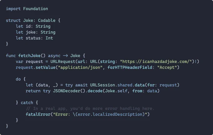 import Foundation

struct Joke: Codable {
    let id: String
    let joke: String
    let status: Int
}

func fetchJoke() async -> Joke {
    var request = URLRequest(url: URL(string: "https://icanhazdadjoke.com/")!)
    request.setValue("application/json", forHTTPHeaderField: "Accept")

    do {
        let (data, _) = try await URLSession.shared.data(for: request)
        return try JSONDecoder().decode(Joke.self, from: data)

    } catch {
        // In a real app, you'd do more error handling here.
        fatalError("Error: \(error.localizedDescription)")
    }
}