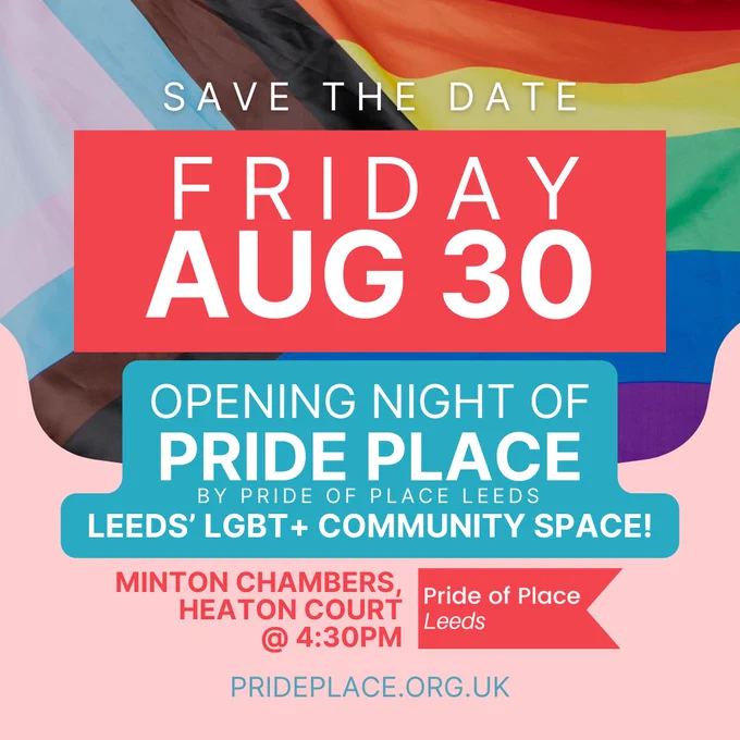LGBTQ  flag background. Save the date. Friday Aug 30. Opening night of Pride Place by Pride of Place Leeds.  Leeds' LGBT  community space. Minton Chambers. Heaton Court @4.30pm. Pride of Place logo. PRIDEPLACE.ORG