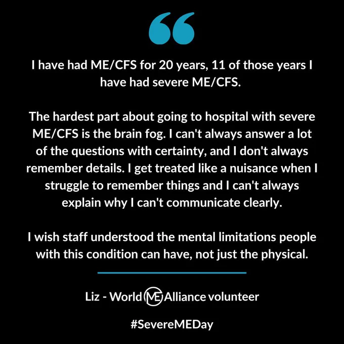 Quotation marks with text reading: I have had ME/CFS for 20 years, 11 of those years I have had severe ME/CFS.   The hardest part about going to hospital with severe ME/CFS is the brain fog. I can't always answer a lot of the questions with certainty, and I don't always remember details. I get treated like a nuisance when I struggle to remember things and I can't always explain why I can't communicate clearly.  I wish staff understood the mental limitations people with this condition can have, not just the physical. Liz - World ME Alliance volunteer. #SevereMEDay.