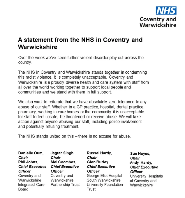 Text reads: A statement from the NHS in Coventry and Warwickshire

Over the week we’ve seen further violent disorder play out across the country.
 
The NHS in Coventry and Warwickshire stands together in condemning this racist violence. It is completely unacceptable. Coventry and Warwickshire is a proudly diverse health and care system with staff from all over the world working together to support local people and communities and we stand with them in full support.
 
We also want to reiterate that we have absolutely zero tolerance to any abuse of our staff. Whether in a GP practice, hospital, dental practice, pharmacy, working in care homes or the community it is unacceptable for staff to feel unsafe, be threatened or receive abuse. We will take action against anyone abusing our staff, including police involvement and potentially refusing treatment.
 
The NHS stands united on this – there is no excuse for abuse.
