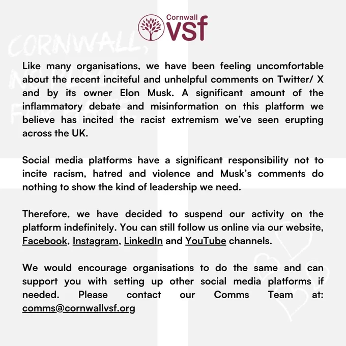 Text reads: Like many organisations, we have been feeling uncomfortable about the recent inciteful and unhelpful comments on Twitter/ X and by its owner Elon Musk. A significant amount of the inflammatory debate and misinformation on this platform we believe has incited the racist extremism we’ve seen erupting across the UK.

Social media platforms have a significant responsibility not to incite racism, hatred and violence and Musk’s comments do nothing to show the kind of leadership we need.

Therefore, we have decided to suspend our activity on the platform indefinitely. You can still follow us online via our website, Facebook, Instagram, LinkedIn and YouTube channels.

We would encourage organisations to do the same and can support you with setting up other social media platforms if needed. Please contact our Comms Team at: comms@cornwallvsf.org