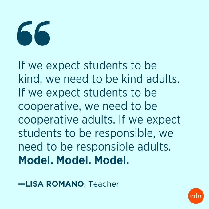 “If we expect students to be kind, we need to be kind adults. If we expect students to be cooperative, we need to be cooperative adults. If we expect students to be responsible, we need to be responsible adults. Model. Model. Model.” —Lisa Romano, Teacher