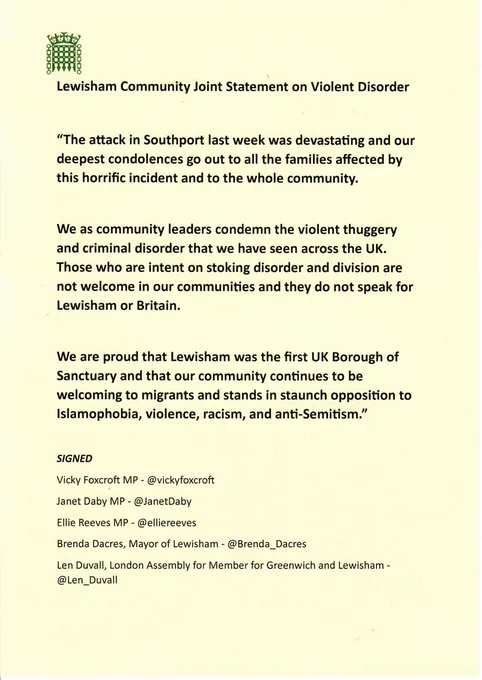 Lewisham Community Joint Statement on Violent Disorder

“The attack in Southport last week was devastating and our deepest condolences go out to all the families affected by this horrific incident and to the whole community.

We as community leaders condemn the violent thuggery and criminal disorder that we have seen across the UK. Those who are intent on stoking disorder and division are not welcome in our communities and they do not speak for Lewisham or Britain.

We are proud that Lewisham was the first UK Borough of Sanctuary and that our community continues to be welcoming to migrants and stands in staunch opposition to Islamophobia, violence, racism, and anti-Semitism.”

SIGNED
Vicky Foxcroft MP - @vickyfoxcroft
Janet Daby MP - @JanetDaby
Ellie Reeves MP - @elliereeves
Brenda Dacres, Mayor of Lewisham - @Brenda_Dacres
Len Duvall, London Assembly for Member for Greenwich and Lewisham - @Len_Duvall