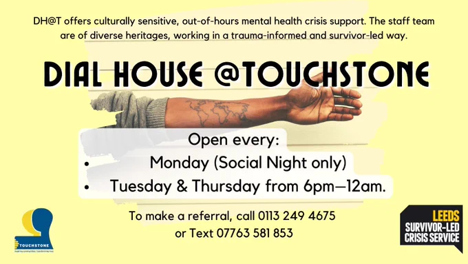 Poster for Dial House @Touchstone, yellow background with a photo of a dark-skinned arm opened horizontally, palm facing camera, and with a tattoo of the world map on the inside of the forearm. Text reads: DH@T offers culturally sensitive, out-of-hours mental health crisis support. The staff team are of diverse heritages, working in a trauma-informed and survivor-led way. Open every: Monday (Social Night only) Tuesday & Thursday from 6pm–12am. To make a referral, call 0113 249 4675  or Text 07763 581 853