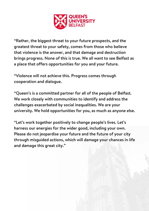 “Rather, the biggest threat to your future prospects, and the greatest threat to your safety, comes from those who believe that violence is the answer, and that damage and destruction brings progress. None of this is true. We all want to see Belfast as a place that offers opportunities for you and your future.

“Violence will not achieve this. Progress comes through cooperation and dialogue.  

“Queen’s is a committed partner for all of the people of Belfast. We work closely with communities to identify and address the challenges exacerbated by social inequalities. We are your university. We hold opportunities for you, as much as anyone else. 

“Let’s work together positively to change people’s lives. Let’s harness our energies for the wider good, including your own. Please do not jeopardise your future and the future of your city through misguided actions, which will damage your chances in life and damage this great city.”