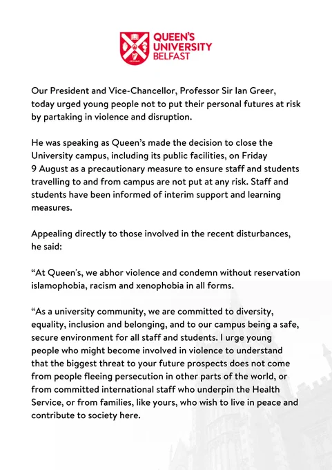 Our President and Vice-Chancellor, Professor Sir Ian Greer, today urged young people not to put their personal futures at risk by partaking in violence and disruption. 

He was speaking as Queen’s made the decision to close the University campus, including its public facilities, on Friday 
9 August as a precautionary measure to ensure staff and students travelling to and from campus are not put at any risk. Staff and students have been informed of interim support and learning measures.  

Appealing directly to those involved in the recent disturbances, he said:  

“At Queen's, we abhor violence and condemn without reservation islamophobia, racism and xenophobia in all forms.  

“As a university community, we are committed to diversity, equality, inclusion and belonging, and to our campus being a safe, secure environment for all staff and students. 
