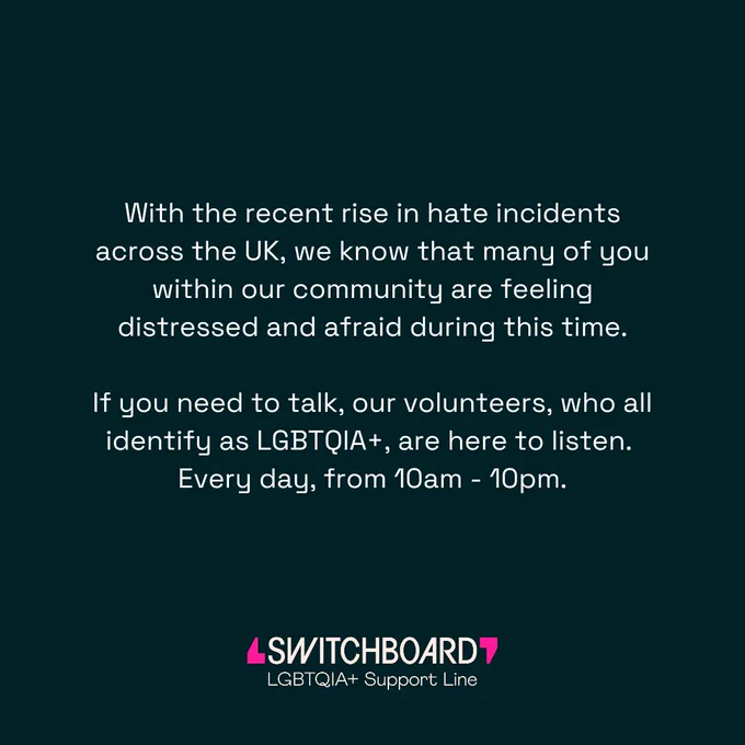 Black background with white words that say, "With the recent rise in hate incidents across the UK, we know that many of you within our community are feeling distressed and afraid during this time.  If you need to talk, our volunteers, who all identify as LGBTQIA , are here to listen.  Every day, from 10am - 10pm."