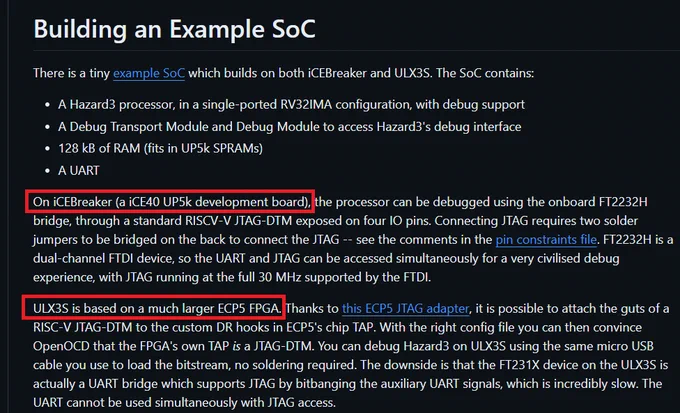 Screen snip from README on GitHub:

Building an Example SoC
There is a tiny example SoC which builds on both iCEBreaker and ULX3S. The SoC contains:

A Hazard3 processor, in a single-ported RV32IMA configuration, with debug support
A Debug Transport Module and Debug Module to access Hazard3's debug interface
128 kB of RAM (fits in UP5k SPRAMs)
A UART
On iCEBreaker (a iCE40 UP5k development board), the processor can be debugged using the onboard FT2232H bridge, through a standard RISCV-V JTAG-DTM exposed on four IO pins. Connecting JTAG requires two solder jumpers to be bridged on the back to connect the JTAG -- see the comments in the pin constraints file. FT2232H is a dual-channel FTDI device, so the UART and JTAG can be accessed simultaneously for a very civilised debug experience, with JTAG running at the full 30 MHz supported by the FTDI.

ULX3S is based on a much larger ECP5 FPGA. Thanks to this ECP5 JTAG adapter, it is possible to attach the guts of a RISC-V JTAG-DTM to the ...