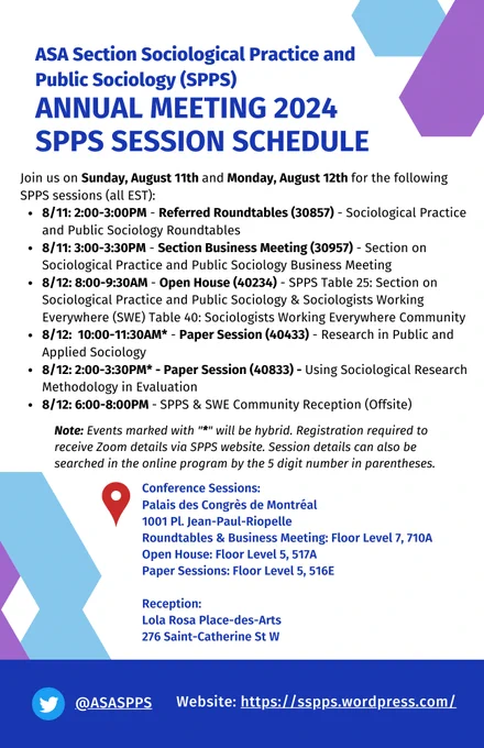 ASA Section Sociological Practice and Public Sociology (SPPS) Annual Meeting 2024 SPPS Session Schedule

Join us on Sunday, August 11th and Monday, August 12th for the following SPPS sessions (all EST):
8/11: 2:00-3:00PM - Referred Roundtables (30857) - Sociological Practice and Public Sociology Roundtables 
8/11: 3:00-3:30PM - Section Business Meeting (30957) - Section on Sociological Practice and Public Sociology Business Meeting 
8/12: 8:00-9:30AM - Open House (40234) - SPPS Table 25: Section on Sociological Practice and Public Sociology & Sociologists Working Everywhere (SWE) Table 40: Sociologists Working Everywhere Community
8/12:  10:00-11:30AM* - Paper Session (40433) - Research in Public and Applied Sociology
8/12: 2:00-3:30PM* - Paper Session (40833) - Using Sociological Research Methodology in Evaluation
8/12: 6:00-8:00PM - SPPS & SWE Community Reception (Offsite)

See website for more details: https://sspps.wordpress.com/