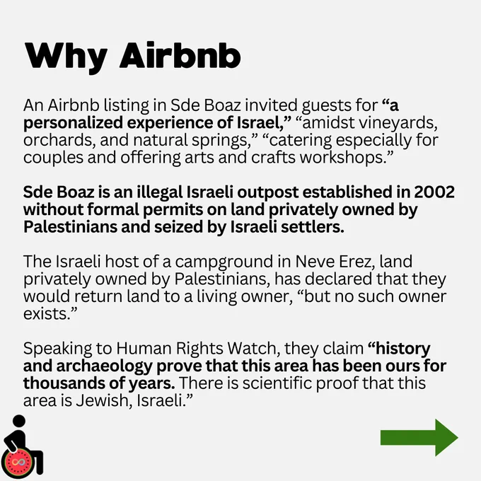 Why Airbnb. An Airbnb listing in Sde Boaz invited guests for “a personalized experience of Israel,” “amidst vineyards, orchards, and natural springs,” “catering especially for couples and offering arts and crafts workshops.”

Sde Boaz is an illegal Israeli outpost established in 2002 without formal permits on land privately owned by Palestinians and seized by Israeli settlers.

The Israeli host of a campground in Neve Erez, land privately owned by Palestinians, has declared that they would return land to a living owner, “but no such owner exists.”

Speaking to Human Rights Watch, they claim “history and archaeology prove that this area has been ours for thousands of years. There is scientific proof that this area is Jewish, Israeli.”