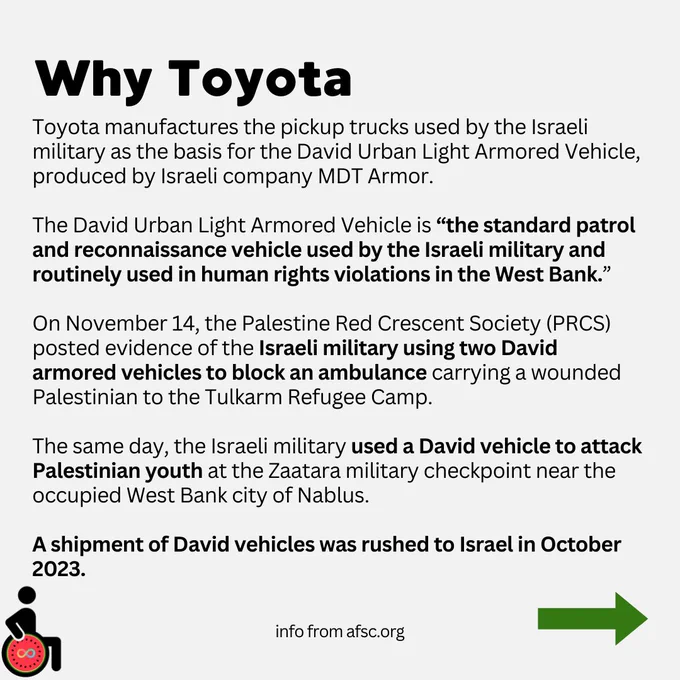 Why Toyota. Toyota manufactures the pickup trucks used by the Israeli military as the basis for the David Urban Light Armored Vehicle, produced by Israeli company MDT Armor.

The David Urban Light Armored Vehicle is “the standard patrol and reconnaissance vehicle used by the Israeli military and routinely used in human rights violations in the West Bank.”

On November 14, the Palestine Red Crescent Society (PRCS) posted evidence of the Israeli military using two David armored vehicles to block an ambulance carrying a wounded Palestinian to the Tulkarm Refugee Camp.

The same day, the Israeli military used a David vehicle to attack Palestinian youth at the Zaatara military checkpoint near the occupied West Bank city of Nablus.

A shipment of David vehicles was rushed to Israel in October 2023. Info from AFSC.org
