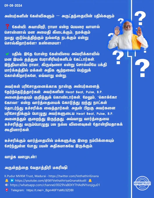 09-08-2024

அன்பர்களின் கேள்விகளும் – அருட்தந்தையின் பதில்களும்

❓ கேள்வி: சுவாமிஜி, ராமா என்ற பெயரை வாயால் சொன்னால் மன அமைதி கிடைக்கும், நமக்கும் நமது குடும்பத்திற்கும் நல்லதே நடக்கும் என்று சொல்கிறார்களே? உண்மையா?

✅ பதில்: இதே போன்ற கேள்வியை அமெரிக்காவில் மன இயல் தத்துவ பேராசிரியர்களிடம் கேட்டார்கள். இந்தியாவில் ராமா, கிருஷ்ணா என்று சொல்லியே பக்தி மார்க்கத்தில் மக்கள் அதிக ஆற்றலைப் பெற்றுக் கொள்கிறார்களே, எவ்வாறு என்று.

அவர்கள் பரிசோதனைக்காக நான்கு அன்பர்களைத் தேர்ந்தெடுத்தார்கள். அவர்களின் Heart Beat, Pulse, B.P. அனைத்தையும் குறித்துக் கொண்டார்கள். மேலும், “கொக்கோ கோலா” என்ற வார்த்தையைக் கொடுத்து ஐந்து நாட்கள் தொடர்ந்து உச்சரிக்க வைத்தார்கள். அதன் பிறகு அவர்களை பரிசோதிக்கும் பொழுது அவர்களுடைய Heart Beat, Pulse, B.P. அனைத்தும் குறைந்து இருந்தது. அவ்வாறு வார்த்தையை உச்சரித்து வரும்பொழுது பல நல்ல விளைவுகள் தோன்றியதாகக் கூறினார்கள்.

உச்சரிக்கும் வார்த்தையில் மக்களுக்கு இறை நம்பிக்கையும் சேர்ந்துள்ள போது பயன் அதிகமாகவே இருக்கும்.

வாழ்க வளமுடன்!!

அருள்தந்தை வேதாத்திரி மகரிஷி

(நாளையு