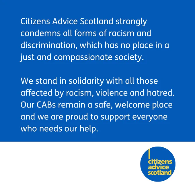 Citizens Advice Scotland strongly condemns all forms of racism and discrimination, which has no place in a just and compassionate society. We stand in solidarity with all those affected by racism, violence and hatred. Our CABs remain a safe, welcome place and we are proud to support everyone who needs our help. 