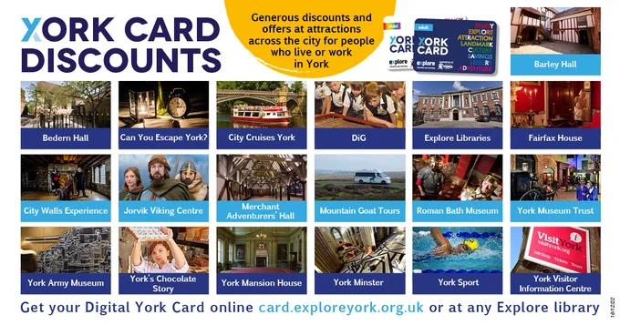 York Card Discounts. Generous discounts and offers at attractions across the city for people who live or work in York”. With images of each the attractions –Barley Hall, Can You Escape York? City Cruises York, DiG, Explore Libraries, Fairfax House, City Walls Experience, Jorvik Viking Centre, Merchant Adventurers’ Hall, Mountain Goat Tours, Roman Bath Museum, York Museum Trust, York Army Museum, York’s Chocolate Story, York Mansion House, York Minster, York Sport, York Visitor Information Centre