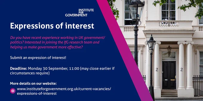 A job advert for expressions of interest to join the Institute for Government. This is for anyone with recent experience working in UK government/politics. Deadline: Monday 30 September, 11:00. 
