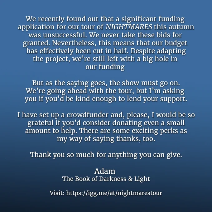Text on a blue background that reads: We recently found out that a significant funding  application for our tour of NIGHTMARES this autumn was unsuccessful. We never take these bids for granted. Nevertheless, this means that our budget has effectively been cut in half. Despite adapting the project, we’re still left with a big hole in our funding 

But as the saying goes, the show must go on.We’re going ahead with the tour, but I’m asking you if you’d be kind enough to lend your support.

I have set up a crowdfunder and, please, I would be so grateful if you’d consider donating even a small amount to help. There are some exciting perks as my way of saying thanks, too.

Thank you so much for anything you can give.

Adam The Book of Darkness & Light

Visit: https://igg.me/at/nightmarestour
