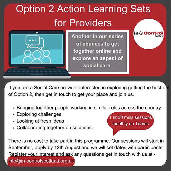 Flyer from In Control Scotland
Option 2 Action Learning Sets for Providers
Another in our series of chances to get together online and explore an aspect of social care. 
If you are a social care provider interested in exploring getting the best out of option 2, then get in touch to get your place and join us.
- Bringing together people working in similar roles across the country
- Exploring challenges
- Looking at fresh ideas
- Collaborating together on solutions
There is no cost to take part in this programme. Our sessions will start in September, apply by 12th August and we will set dates with participants. Register your interest and ask any questions get in touch with us at info@in-controlscotland.org.uk
1 hr 30 mins sessions monthly on Teams