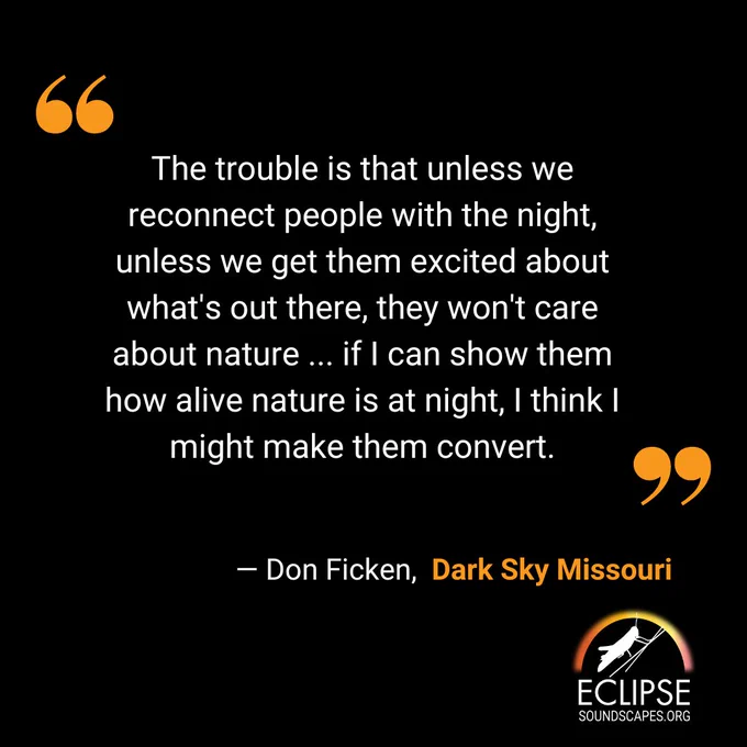 A quote from Don Ficken of Dark Sky Missouri reads: "The trouble is that unless we reconnect people with the night, unless we get them excited about what's out there, they won't care about nature ... if I can show them how alive nature is at night, I think I might make them convert."