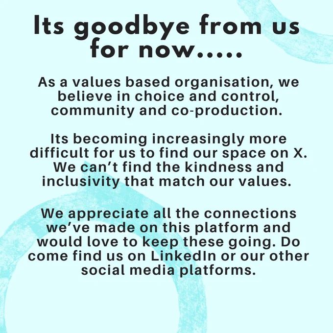 Image shows statement of leaving twitter for a bit. Text on image reads it’s goodbye for now…. As a values based organisation, we believe in choice and control, community and co-production. It’s becoming increasingly more difficult for us to find our space on X. We can’t find the kindness and inclusivity that match our values. We appreciate all the connections we’ve made on this platform and would love to keep these going. Do come find us on LinkedIn or out other social media platforms.