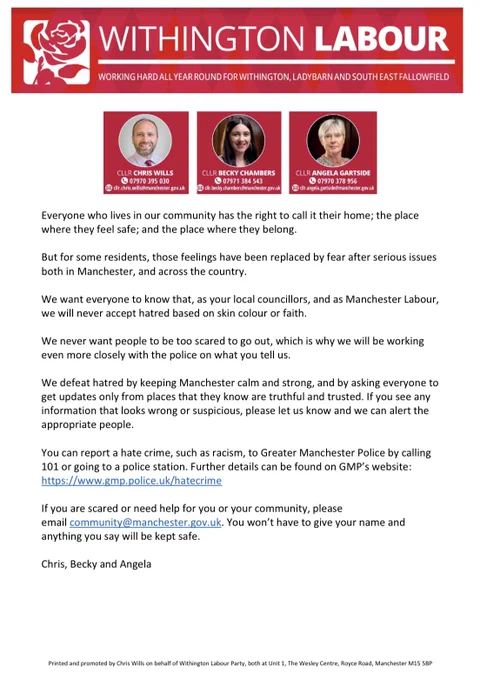 We want everyone to know that, as your local councillors, and as Manchester Labour, we will never accept hatred based on skin colour or faith.

We never want people to be too scared to go out, which is why we will be working even more closely with the police on what you tell us.

We defeat hatred by keeping Manchester calm and strong, and by asking everyone to get updates only from places that they know are truthful and trusted. If you see any information that looks wrong or suspicious, please let us know and we can alert the appropriate people.

You can report a hate crime, such as racism, to Greater Manchester Police by calling 101 or going to a police station. Further details can be found on GMP’s website. https://www.gmp.police.uk/hatecrime

If you are scared or need help for you or your community, please email community@manchester.gov.uk. You won’t have to give your name and anything you say will be kept safe.

Chris, Becky and Angela