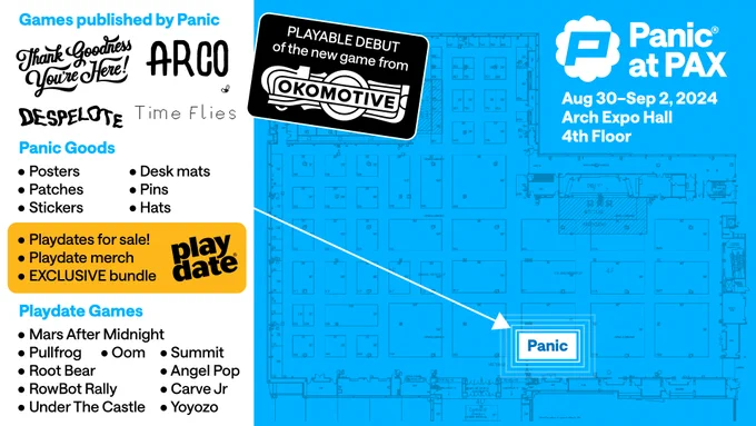 PAX floor map with a list of merch and games we'll have:

Games published by Panic:
Thank Goodness Youre Here!
ARCO
DESPELOTE
Time Flies

Panic Goods:
• Posters
• Patches
• Stickers
• Desk mats
• Pins
• Hats

• Playdates for sale!
• Playdate merch
• EXCLUSIVE bundle

Playdate Games

• Mars After Midnight
• Pullfrog
• Oom
• Root Bear
• RowBot Rally
• Under The Castle
• Summit
• Angel Pop
• Carve Jr
• Yoyozo