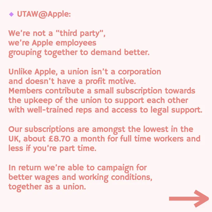 UTAW @Apple:
We're not a "third party", we're Apple employees
grouping together to demand better.
Unlike Apple, a union isn't a corporation and doesn't have a profit motive.
Members contribute a small subscription towards the upkeep of the union to support each other with well-trained reps and access to legal support.
Our subscriptions are amongst the lowest in the
UK, about £8.70 a month for full time workers and less if you're part time.
In return we're able to campaign for better wages and working conditions, together as a union.