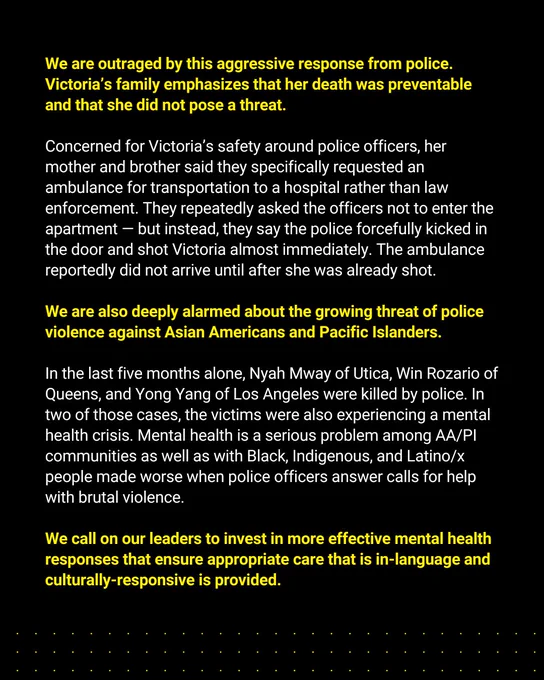 We are outraged by this aggressive response from police. Victoria’s family emphasizes that her death was preventable and that she did not pose a threat.  Concerned for Victoria’s safety around police officers, her mother and brother said they specifically requested an ambulance for transportation to a hospital rather than law enforcement. They repeatedly asked the officers not to enter the apartment — but instead, they say the police forcefully kicked in the door and shot Victoria almost immediately. The ambulance reportedly did not arrive until after she was already shot.  We are also deeply alarmed about the growing threat of police violence against Asian Americans and Pacific Islanders. In the last five months alone, Nyah Mway of Utica, Win Rozario of Queens, and Yong Yang of Los Angeles were killed by police. In two of those cases, the victims were also experiencing a mental health crisis. Mental health is a serious problem among AA/PI communities as well as with Black, Indigenous,