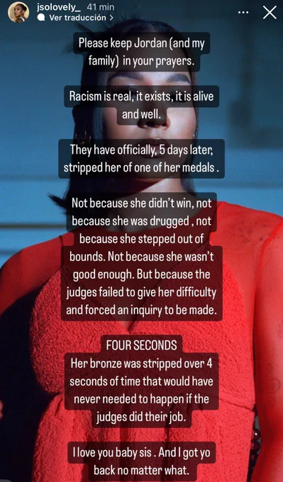 Please keep Jordan (and my
family) in your prayers.
Racism is real, it exists, it is alive
and well.
They have officially, 5 days later,
stripped her of one of her medals.
Not because she didn't win, not
because she was drugged, not
because she stepped out of
bounds. Not because she wasn't
good enough. But because the
judges failed to give her difficulty
and forced an inquiry to be made.
FOUR SECONDS
Her bronze was stripped over 4
seconds of time that would have
never needed to happen if the
judges did their job.
I love you baby sis. And I got yo
back no matter what.