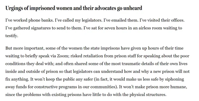 Screenshot of a letter to the editor
Urgings of imprisoned women and their advocates go unheard
I’ve worked phone banks. I’ve called my legislators. I’ve emailed them. I’ve visited their offices. I’ve gathered signatures to send to them. I’ve sat for seven hours in an airless room waiting to testify.

But more important, some of the women the state imprisons have given up hours of their time waiting to briefly speak via Zoom; risked retaliation from prison staff for speaking about the poor conditions they deal with; and often shared some of the most traumatic details of their own lives inside and outside of prison so that legislators can understand how and why a new prison will not fix anything. It won’t keep the public any safer (in fact, it would make us less safe by siphoning away funds for constructive programs in our communities). It won’t make prison more humane, since the problems with existing prisons have little to do with the physical structures.