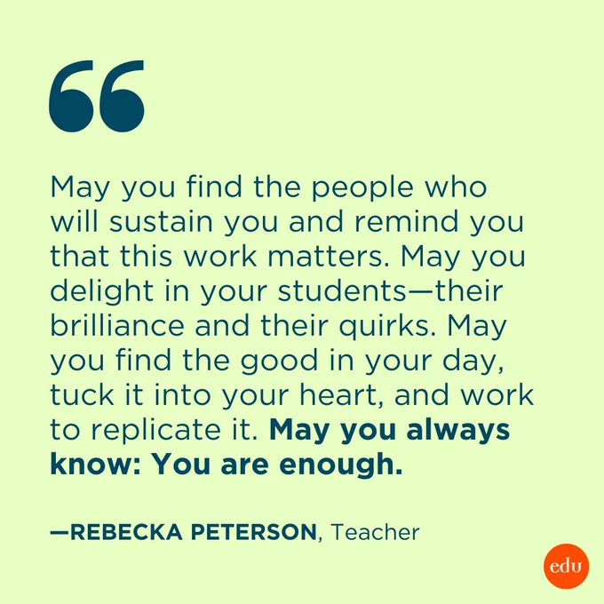 “May you find the people who will sustain you and remind you that this work matters. May you delight in your students—their brilliance and their quirks. May you find the good in your day, tuck it into your heart, and work to replicate it. May you always know: You are enough.” —Rebecka Peterson, Teacher