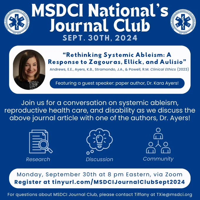 Dark blue background with the MSDCI logos on the top left & right. Centered in white font on the top: "MSDCI National's Journal Club. Sept 30th, 2024." Underneath in a white text box is "“Rethinking Systemic Ableism: A Response to Zagouras, Ellick, and Aulisio.” Andrews, E.E., Ayers, K.B., Stramando, J.A., & Powell, R.M. Clinical Ethics (2023)" with a blue text box on top saying “Featuring a guest speaker: paper author, Dr. Kara Ayers!” To the left is a headshot of Dr. Ayers. In white text in the middle of the flyer is "Join us for a conversation on systemic ableism, reproductive health care, and disability as we discuss the above journal article with one of the authors, Dr. Ayers" with logos depicting research, discussion, and community. On the bottom in a white box is "Monday, September 30th at 8 pm Eastern, via Zoom. Register here: tinyurl.com/MSDCIJournalClubSept2024" At the end of the flyer in white text is "For questions, please contact Tiffany at TXie@msdci.org"