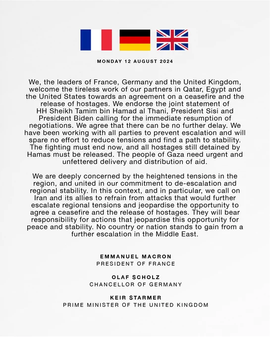 We, the leaders of France, Germany and the United Kingdom, welcome the tireless work of our partners in Qatar, Egypt and the United States towards an agreement on a ceasefire and the release of hostages. We endorse the joint statement of HH Sheikh Tamim bin Hamad al Thani, President Sisi and President Biden calling for the immediate resumption of negotiations. We agree that there can be no further delay. We have been working with all parties to prevent escalation and will spare no effort to reduce tensions and find a path to stability. The fighting must end now, and all hostages still detained by Hamas must be released. The people of Gaza need urgent and unfettered delivery and distribution of aid.

Read the full statement in the link below.