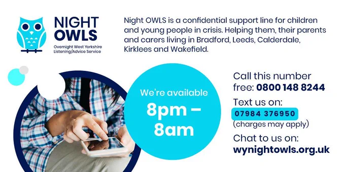 White background with a light blue owl logo with text that says, ‘Night OWLS, Overnight West Yorkshire Listening/Advice Service’, light blue and grey circles, a dark blue bar with text near the top that reads, ‘Night OWLS is a confidential support line for children and young people in crisis. Helping them, their parents and carers living in Bradford, Leeds, Calderdale, Kirklees and Wakefield.’ Light blue circle with white text: ‘We’re available 8pm–8am. Rest is text that reads, ‘Call this number free: 0800 148 8244; Text us on: 07984 376950 (charges may apply); Chat to us on: wynightowls.org.uk’