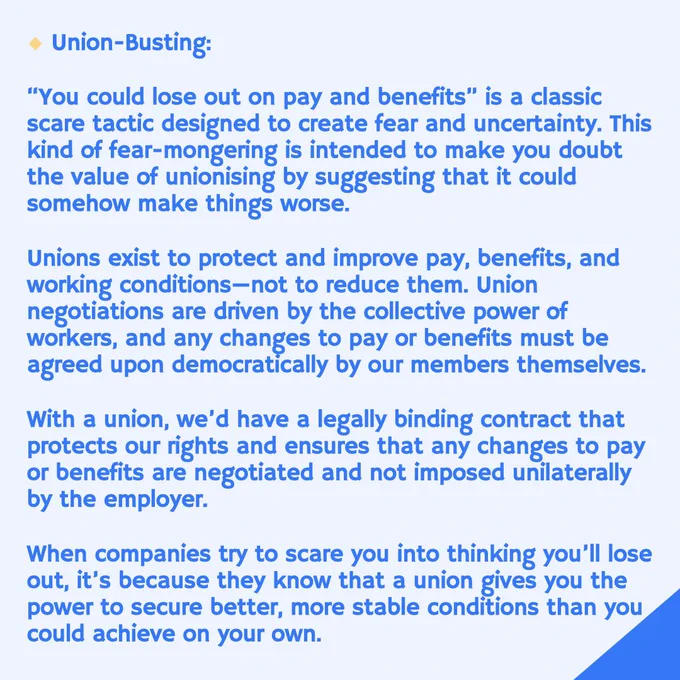 Union-Busting:
"You could lose out on pay and benefits" is a classic scare tactic designed to create fear and uncertainty. This kind of fear-mongering is intended to make you doubt the value of unionising by suggesting that it could somehow make things worse.
Unions exist to protect and improve pay, benefits, and working conditions-not to reduce them. Union negotiations are driven by the collective power of workers, and any changes to pay or benefits must be agreed upon democratically by our members themselves.
With a union, we'd have a legally binding contract that protects our rights and ensures that any changes to pay or benefits are negotiated and not imposed unilaterally by the employer.
When companies try to scare you into thinking you'll lose out, it's because they know that a union gives you the power to secure better, more stable conditions than you could achieve on your own.