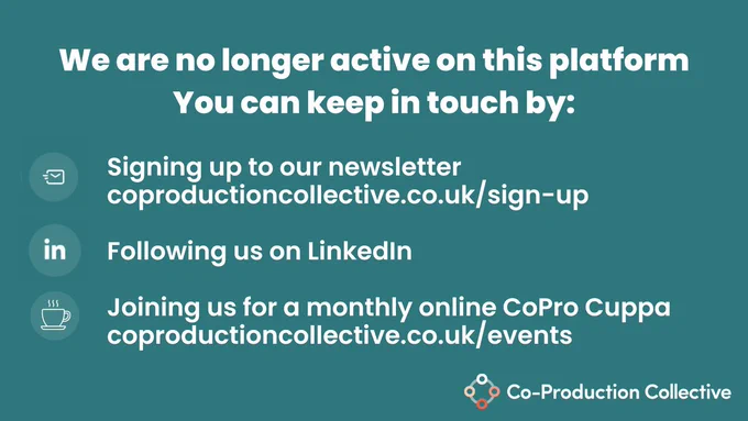 Dark Teal background with the text 
We are no longer active on this platform.
You can  stay in touch by:
Signing up to our newsletter https://www.coproductioncollective.co.uk/sign-up
Following us on LinkedIn
Joining  us at a monthly online CoPro Cuppa https://www.coproductioncollective.co.uk/events

With the Co-Production Collective logo in the bottom right hand corner 