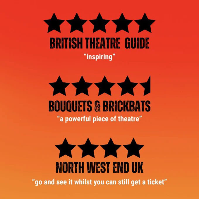 5 Stars British Theatre Guide “inspiring”, 4.5 stars Bouquet and Brickbats “a powerful piece of theatre”, 4 stars North West End UK “go and see it whilst you can still get a ticket”.