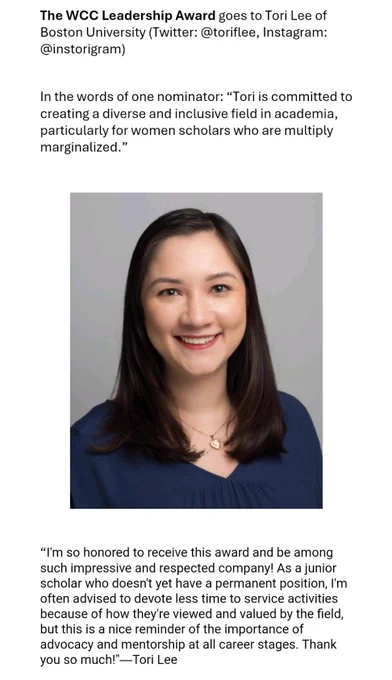 The WCC Leadership Award goes to Tori Lee of Boston University (Twitter: @toriflee, Instagram: @instorigram) 
In the words of one nominator: “Tori is committed to creating a diverse and inclusive field in academia, particularly for women scholars who are multiply marginalized.” 
“I'm so honored to receive this award and be among such impressive and respected company! As a junior scholar who doesn't yet have a permanent position, I'm often advised to devote less time to service activities because of how they're viewed and valued by the field, but this is a nice reminder of the importance of advocacy and mentorship at all career stages. Thank you so much!”—Tori Lee

