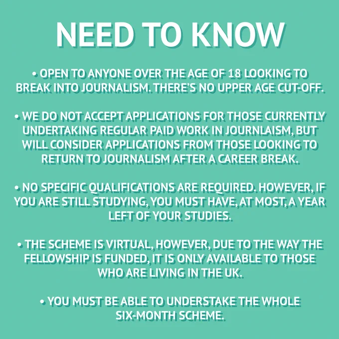 Need to know; open to anyone over the age of 18 looking to break into journalism. There's no upper age cut off. we do not accept applications for those currently undertaking regular paid work in journalism, but will consider applications from those looking to return to journalism after a career break. no specific qualifications are required. However, if you are still studying, you must have, at most, a year left of your studies. the scheme is virtual, however, due to the to the way the fellowship is funded, it is only available to those who are living in the UK. you must be able to undertake the whole six-month scheme