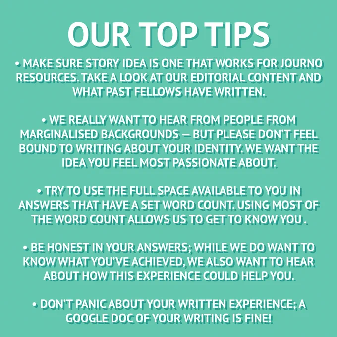 our top tips; make sure the story idea is one that works for journo resources. take a look at our editorial content and what past fellows have written. we really want to hear from people from marginalised backgrounds — but please don't feel bound to writing about your identity. we want the story you idea you feel most passionate about. try to use the full space available to you in answers that have a set word count. Using most of the word count allows us to get to know you. be honest in your answers, while we do want to know what you've achieved, we also want to hear about how this experience could help you. don't panic about your written experience.  A google doc of your writing is fine.