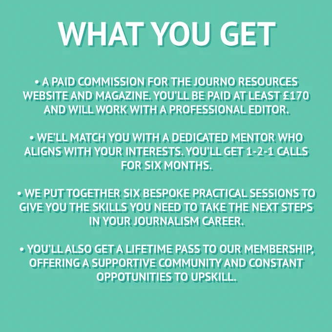 What you'll get: a paid commission for the Journo Resources website and magazine. You'll be paid at least £170 and will work with a professional editor. we'll match you with a dedicated mentor who aligns with your interests. You'll get 1-2-1 calls for six months. we put together six bespoke practical sessions to give you the skills you need to take the next steps in your journalism career. You'll also get a lifetime pass to our membership, offering a supportive community and constant opportunities to upskill