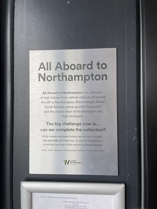 A plaque that reads, “All Aboard to Northampton
All Aboard to Northampton is a collection of train tickets from railway stations all around the UK to Northampton. Elliott Badger, Retail Travel Advisor, came up with the project and the station team at Northampton are fully on-board!
The big challenge now is... can we complete the collection?
White tickets represent tickets we are yet to collect... can you help us? Have you, or are you intending on travelling from any of the stations on these boards?
Green tickets represent stations where individual tickets do not exist.”