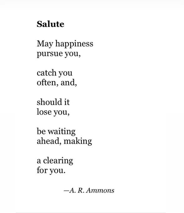 Salute

May happiness
pursue you, 

catch you
often, and, 

should it
lose you, 

be waiting
ahead, making 

a clearing
for you.

—A. R. Ammons