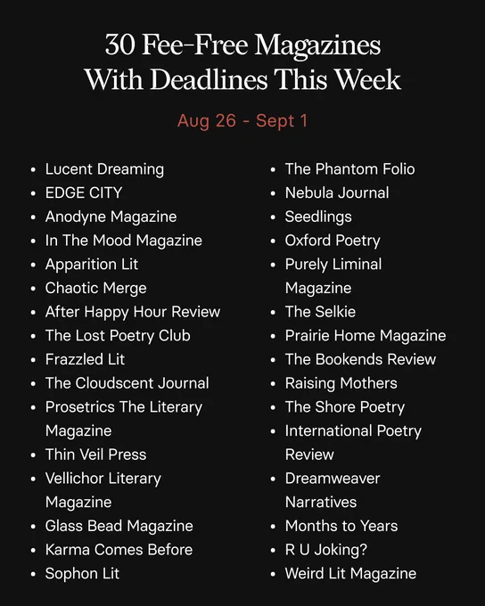 30 Fee-Free Magazines With Deadlines This Week
Aug 26 - Sept 1

• Lucent Dreaming
• The Phantom Folio

• EDGE CITY
• Nebula Journal

• Anodyne Magazine
• Seedlings

• In The Mood Magazine
• Oxford Poetry

• Apparition Lit
• Purely Liminal

• Chaotic Merge
Magazine

• After Happy Hour Review
• The Selkie

• The Lost Poetry Club
• Prairie Home Magazine

• Frazzled Lit
• The Bookends Review

• The Cloudscent Journal
• Raising Mothers

• Prosetrics The Literary
• The Shore Poetry

Magazine
• International Poetry

• Thin Veil Press
Review

• Vellichor Literary
• Dreamweaver

Magazine
Narratives

• Glass Bead Magazine
• Months to Years

• Karma Comes Before
• RU Joking?

• Sophon Lit
• Weird Lit Magazine