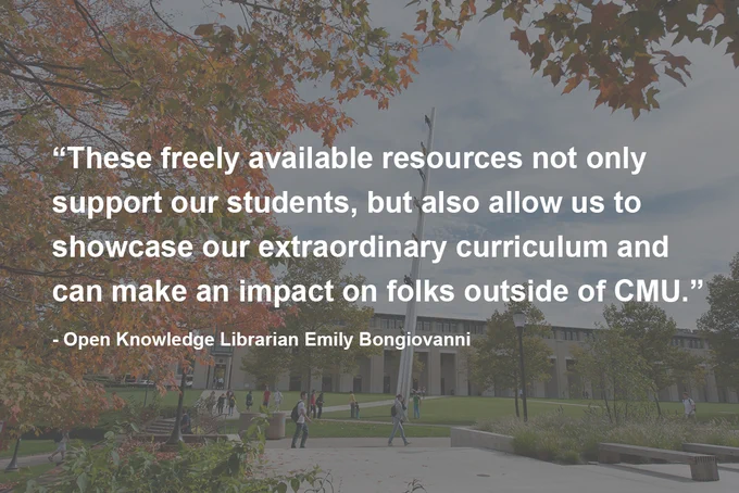 “These freely available resources not only support our students, but also allow us to showcase our extraordinary curriculum and can make an impact on folks outside of CMU.” - Open Knowledge Librarian Emily Bongiovanni